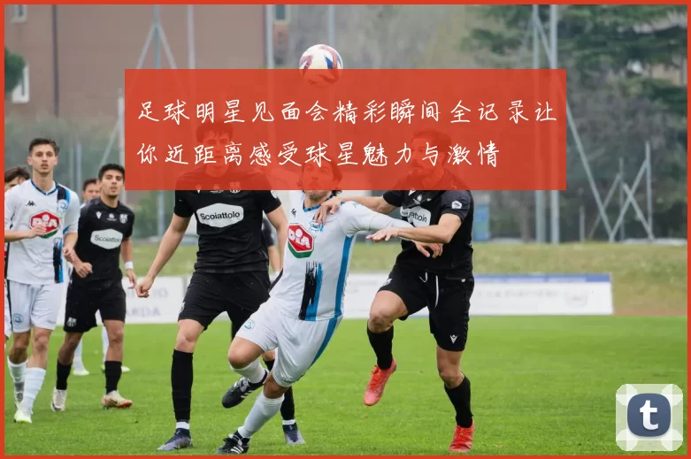足球明星见面会精彩瞬间全记录让你近距离感受球星魅力与激情