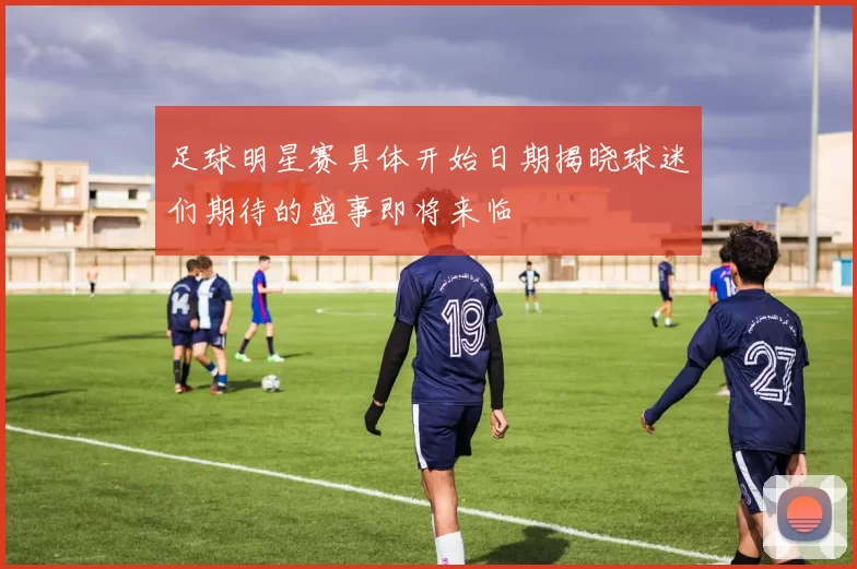 足球明星赛具体开始日期揭晓球迷们期待的盛事即将来临