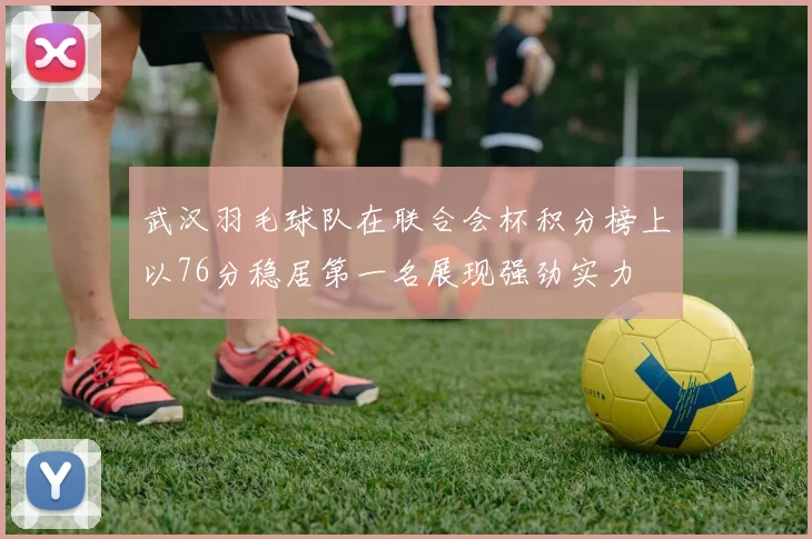 武汉羽毛球队在联合会杯积分榜上以76分稳居第一名展现强劲实力
