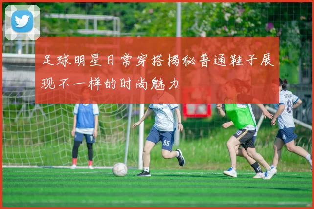 足球明星日常穿搭揭秘普通鞋子展现不一样的时尚魅力