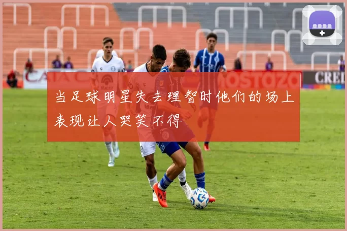 当足球明星失去理智时他们的场上表现让人哭笑不得