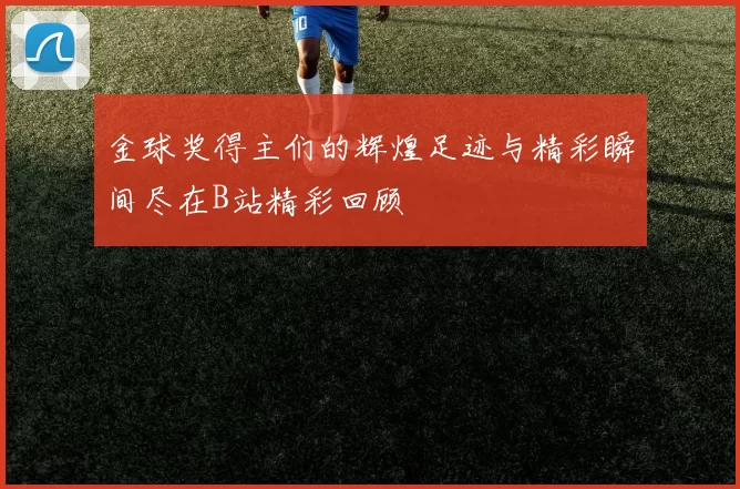 金球奖得主们的辉煌足迹与精彩瞬间尽在B站精彩回顾