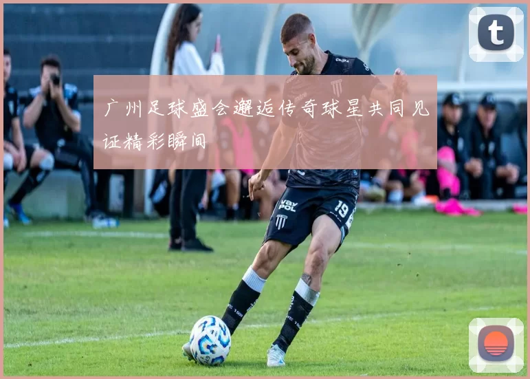 广州足球盛会邂逅传奇球星共同见证精彩瞬间