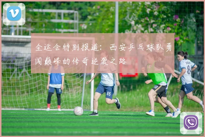 全运会特别报道：西安乒乓球队勇闯巅峰的传奇逆袭之路