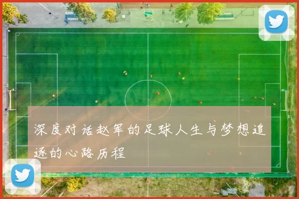 深度对话赵军的足球人生与梦想追逐的心路历程