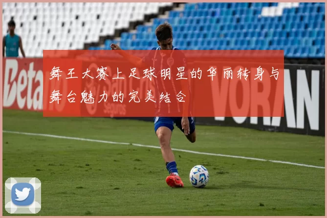 舞王大赛上足球明星的华丽转身与舞台魅力的完美结合