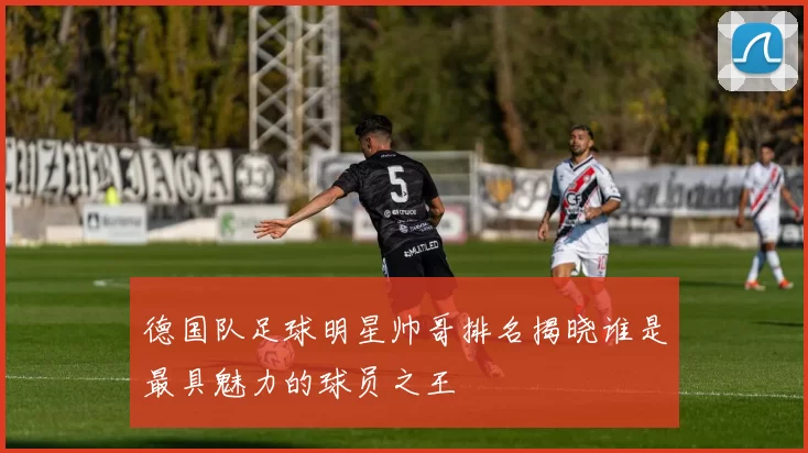 德国队足球明星帅哥排名揭晓谁是最具魅力的球员之王