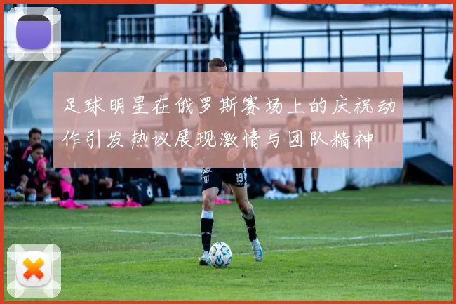 足球明星在俄罗斯赛场上的庆祝动作引发热议展现激情与团队精神