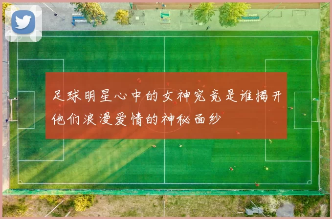足球明星心中的女神究竟是谁揭开他们浪漫爱情的神秘面纱