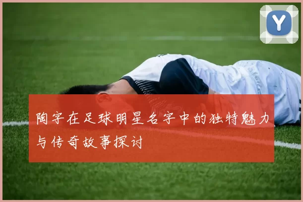 陶字在足球明星名字中的独特魅力与传奇故事探讨