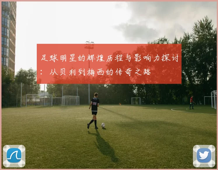 足球明星的辉煌历程与影响力探讨：从贝利到梅西的传奇之路