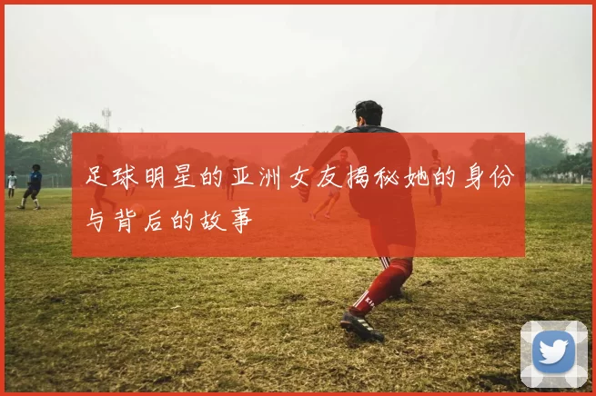 足球明星的亚洲女友揭秘她的身份与背后的故事