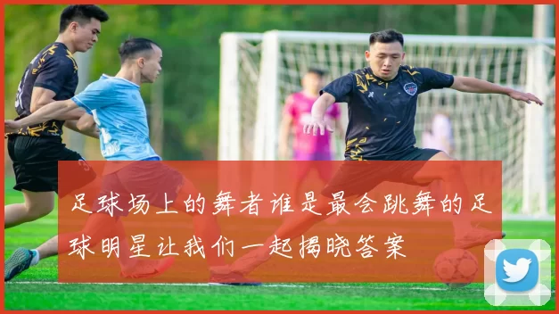 足球场上的舞者谁是最会跳舞的足球明星让我们一起揭晓答案