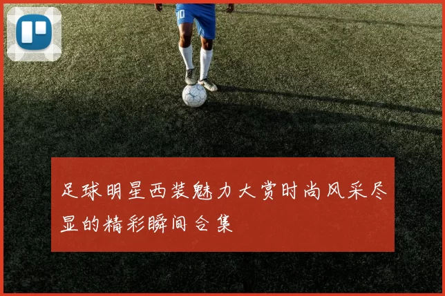 足球明星西装魅力大赏时尚风采尽显的精彩瞬间合集