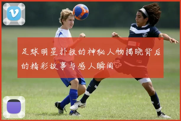 足球明星扑救的神秘人物揭晓背后的精彩故事与感人瞬间