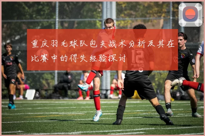 重庆羽毛球队包夹战术分析及其在比赛中的得失经验探讨