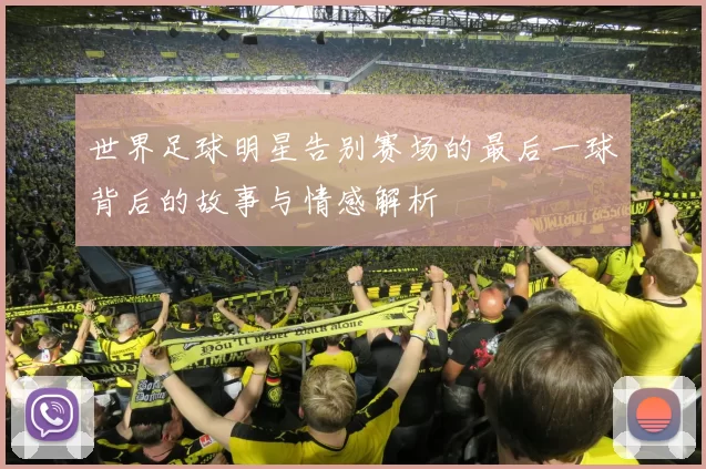 世界足球明星告别赛场的最后一球背后的故事与情感解析