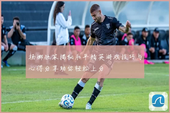 杨娜独家揭秘和平精英游戏技巧与心得分享助你轻松上分