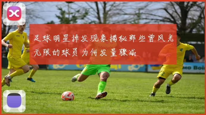足球明星掉发现象揭秘那些曾风光无限的球员为何发量骤减