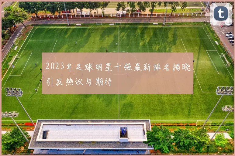 2023年足球明星十强最新排名揭晓引发热议与期待