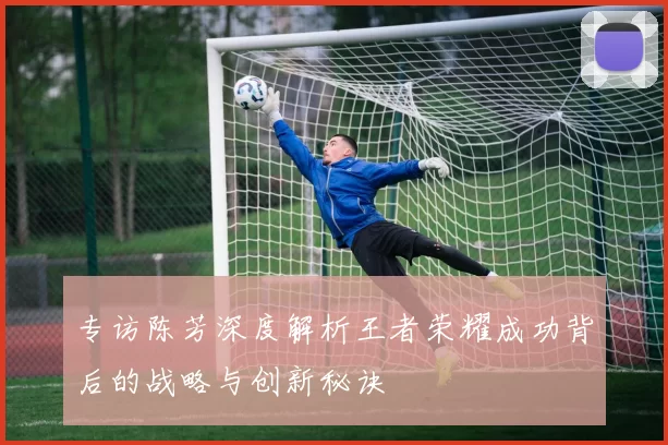 专访陈芳深度解析王者荣耀成功背后的战略与创新秘诀