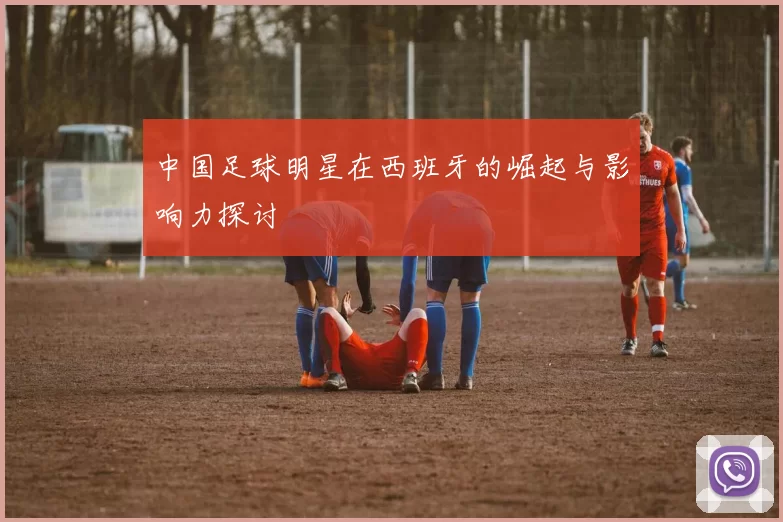 中国足球明星在西班牙的崛起与影响力探讨