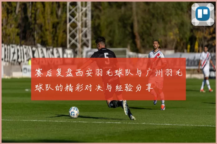赛后复盘西安羽毛球队与广州羽毛球队的精彩对决与经验分享