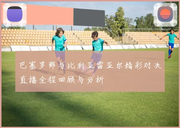 巴塞罗那与比利亚雷亚尔精彩对决直播全程回顾与分析