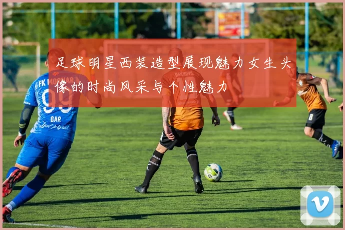 足球明星西装造型展现魅力女生头像的时尚风采与个性魅力