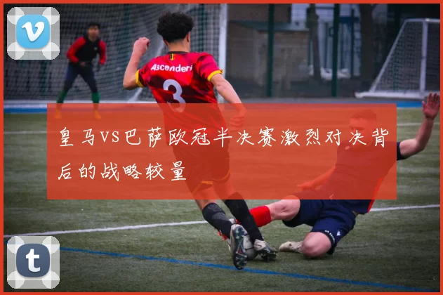 皇马vs巴萨欧冠半决赛激烈对决背后的战略较量