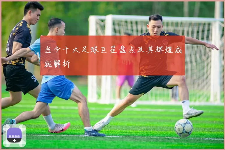 当今十大足球巨星盘点及其辉煌成就解析