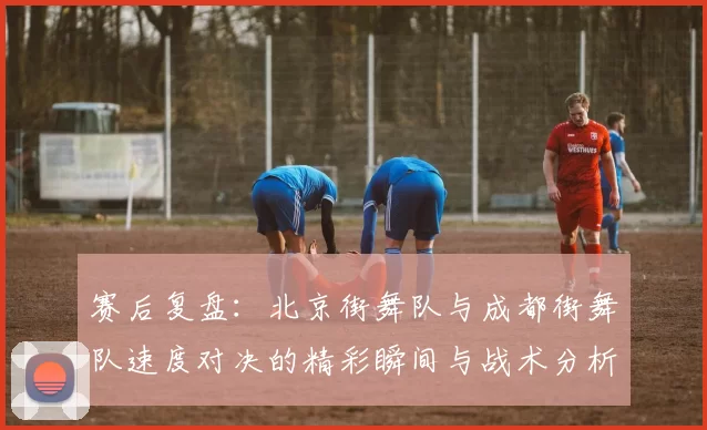赛后复盘：北京街舞队与成都街舞队速度对决的精彩瞬间与战术分析