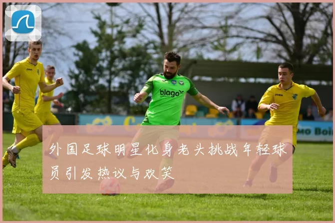 外国足球明星化身老头挑战年轻球员引发热议与欢笑