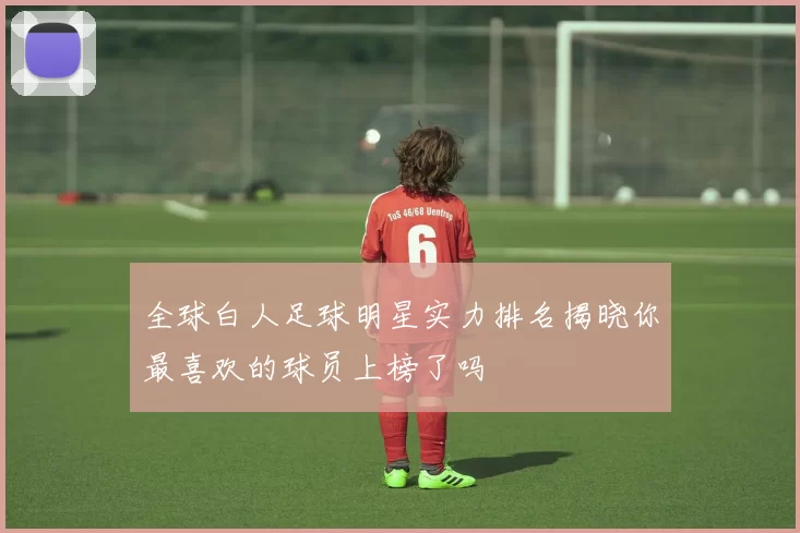 全球白人足球明星实力排名揭晓你最喜欢的球员上榜了吗