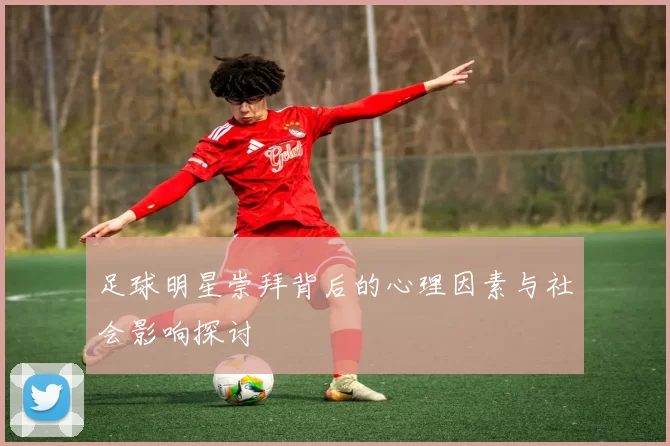 足球明星崇拜背后的心理因素与社会影响探讨