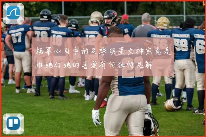 杨幂心目中的足球明星女神究竟是谁她对她的喜爱有何独特见解