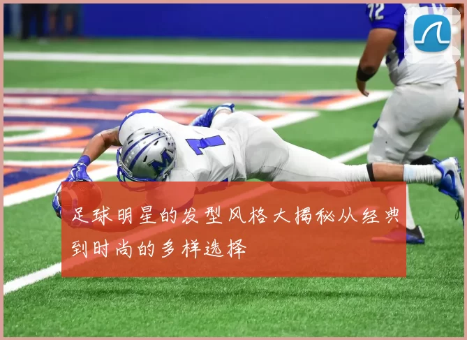 足球明星的发型风格大揭秘从经典到时尚的多样选择