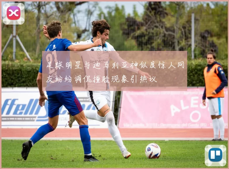 足球明星与迪马利亚神似度惊人网友纷纷调侃撞脸现象引热议