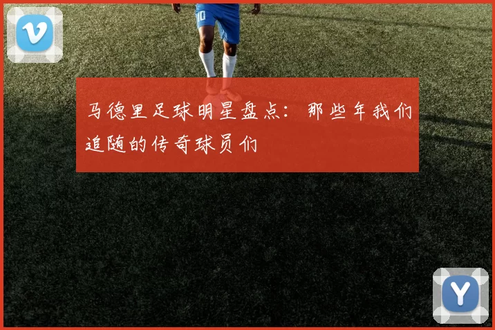 马德里足球明星盘点：那些年我们追随的传奇球员们
