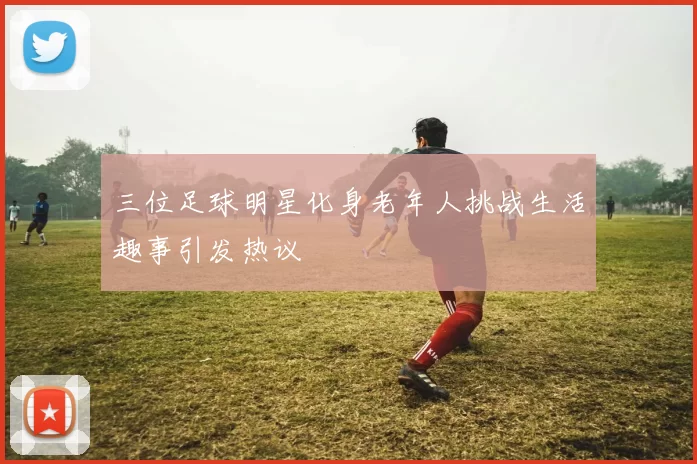 三位足球明星化身老年人挑战生活趣事引发热议