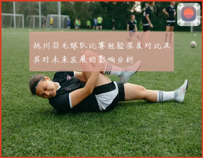 杭州羽毛球队比赛经验深度对比及其对未来发展的影响分析
