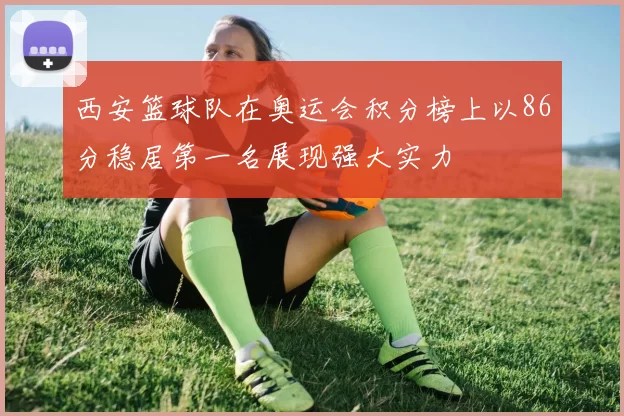 西安篮球队在奥运会积分榜上以86分稳居第一名展现强大实力